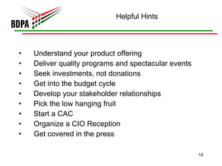 Helpful Hints Understand your product offering Deliver quality programs and spectacular events Seek investments, not donations Get into the budget cycle Develop your stakeholder relationships Pick the low hanging fruit Start a CAC Organize a CIO Reception Get covered in the press 