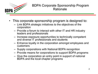 BDPA Corporate Sponsorship Program Rationale  This corporate sponsorship program is designed to: Link BDPA strategic initiatives to the objectives of the corporation  Provide a forum to interact with other IT and HR industry leaders and professionals  Increase exposure opportunities to technically competent and diverse IT professionals and students  Enhance loyalty in the corporation amongst employees and customers  Supply corporations with National BDPA recognition  Provide means for corporations to support BDPA programs  Give the corporation an entry point in support of national BDPA and the local chapter programs 