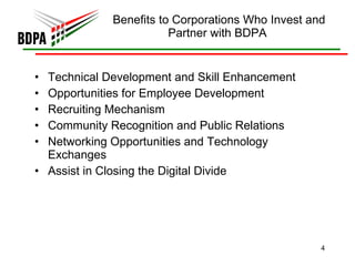 Benefits to Corporations Who Invest and Partner with BDPA  Technical Development and Skill Enhancement Opportunities for Employee Development Recruiting Mechanism Community Recognition and Public Relations Networking Opportunities and Technology Exchanges Assist in Closing the Digital Divide 