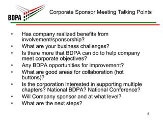 Corporate Sponsor Meeting Talking Points Has company realized benefits from involvement/sponsorship? What are your business challenges? Is there more that BDPA can do to help company meet corporate objectives? Any BDPA opportunities for improvement? What are good areas for collaboration (hot buttons)? Is the corporation interested in supporting multiple chapters? National BDPA? National Conference? Will Company sponsor and at what level? What are the next steps?  