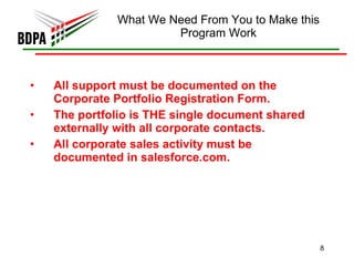 What We Need From You to Make this Program Work All support must be documented on the Corporate Portfolio Registration Form.  The portfolio is THE single document shared externally with all corporate contacts.  All corporate sales activity must be documented in salesforce.com.  