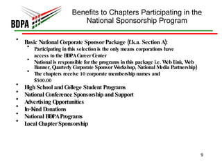 Benefits to Chapters Participating in the National Sponsorship Program Basic National Corporate Sponsor Package (f.k.a. Section A):  Participating in this selection is the only means corporations have access to the BDPA Career Center National is responsible for the programs in this package i.e. Web Link, Web Banner, Quarterly Corporate Sponsor Workshop, National Media Partnership) The chapters receive 10 corporate membership names and $500.00 High School and College Student Programs National Conference Sponsorship and Support Advertising Opportunities In-Kind Donations National BDPA Programs Local Chapter Sponsorship 