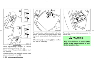 SIC1975A                                             SIC2377

                                                 The rear floor box may be opened by pulling the     The rear floor box has additional space under the
                                                 handle. The rear floor box light illuminates when   bottom plate.
                                                 the box lid is opened with the headlight switch
                                                 ON.
                                                                                                                       WARNING
                                                 When locking k or unlocking k the rear floor
                                                                1            2
                                                 box, use the master key.                             Keep rear floor box lid closed while
                                      SIC3348                                                         driving to help prevent injury in an acci-
                Roadster model                                                                        dent or a sudden stop.
Return the passenger’s seatback to a locked
position after using the rear floor box.
Coupe model: Pull up on the lever k and return
                                     A
the seatback.
Roadster model: Push the lower portion of the
power seatback tilt switch k .
                             B

2-36 Instruments and controls



                                                                                        ੬ 07.7.25/Z33-D/V5.0 ੭
 