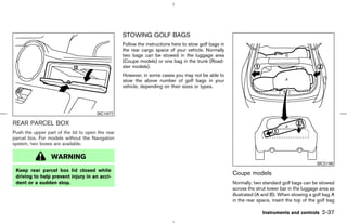 STOWING GOLF BAGS
                                                  Follow the instructions here to stow golf bags in
                                                  the rear cargo space of your vehicle. Normally
                                                  two bags can be stowed in the luggage area
                                                  (Coupe models) or one bag in the trunk (Road-
                                                  ster models).
                                                  However, in some cases you may not be able to
                                                  stow the above number of golf bags in your
                                                  vehicle, depending on their sizes or types.




                                      SIC1977

REAR PARCEL BOX
Push the upper part of the lid to open the rear
parcel box. For models without the Navigation
system, two boxes are available.

                 WARNING
                                                                                                                                              SIC2196
 Keep rear parcel box lid closed while
 driving to help prevent injury in an acci-
                                                                                                      Coupe models
 dent or a sudden stop.                                                                               Normally, two standard golf bags can be stowed
                                                                                                      across the strut tower bar in the luggage area as
                                                                                                      illustrated (A and B). When stowing a golf bag A
                                                                                                      in the rear space, insert the top of the golf bag

                                                                                                                    Instruments and controls     2-37



                                                                                         ੬ 07.7.25/Z33-D/V5.0 ੭
 