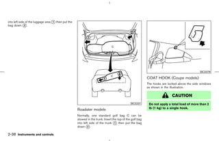 into left side of the luggage area k then put the
                                   1
bag down k .  2




                                                                                                                                             SIC2378

                                                                                                          COAT HOOK (Coupe models)
                                                                                                          The hooks are locked above the side windows
                                                                                                          as shown in the illustration.

                                                                                                                          CAUTION
                                                                                              SIC2237      Do not apply a total load of more than 2
                                                                                                           lb (1 kg) to a single hook.
                                                    Roadster models
                                                    Normally, one standard golf bag C can be
                                                    stowed in the trunk. Insert the top of the golf bag
                                                    into left side of the trunk k then put the bag
                                                                                  1
                                                    down k .2


2-38 Instruments and controls



                                                                                            ੬ 07.7.25/Z33-D/V5.0 ੭
 