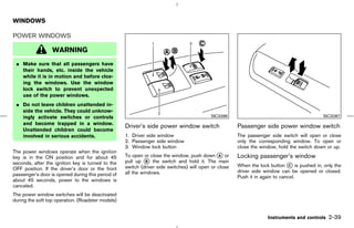 WINDOWS

POWER WINDOWS

                  WARNING
 ¼ Make sure that all passengers have
   their hands, etc. inside the vehicle
   while it is in motion and before clos-
   ing the windows. Use the window
   lock switch to prevent unexpected
   use of the power windows.
 ¼ Do not leave children unattended in-
   side the vehicle. They could unknow-
   ingly activate switches or controls                                                    SIC3286                                          SIC3287
   and become trapped in a window.
                                                   Driver’s side power window switch                  Passenger side power window switch
   Unattended children could become
   involved in serious accidents.                  1. Driver side window                              The passenger side switch will open or close
                                                   2. Passenger side window                           only the corresponding window. To open or
                                                   3. Window lock button                              close the window, hold the switch down or up.
The power windows operate when the ignition
key is in the ON position and for about 45         To open or close the window, push down k orA       Locking passenger’s window
seconds, after the ignition key is turned to the   pull up k the switch and hold it. The main
                                                             B
                                                   switch (driver side switches) will open or close   When the lock button k is pushed in, only the
                                                                                                                           C
OFF position. If the driver’s door or the front                                                       driver side window can be opened or closed.
passenger’s door is opened during this period of   all the windows.
                                                                                                      Push it in again to cancel.
about 45 seconds, power to the windows is
canceled.
The power window switches will be deactivated
during the soft top operation. (Roadster models)


                                                                                                                   Instruments and controls   2-39



                                                                                         ੬ 07.7.25/Z33-D/V5.0 ੭
 
