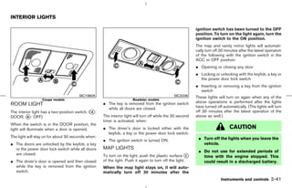 INTERIOR LIGHTS

                                                                                                            ignition switch has been turned to the OFF
                                                                                                            position. To turn on the light again, turn the
                                                                                                            ignition switch to the ON position.
                                                                                                            The map and vanity mirror lights will automati-
                                                                                                            cally turn off 30 minutes after the latest operation
                                                                                                            of the following with the ignition switch in the
                                                                                                            ACC or OFF position:
                                                                                                            ¼ Opening or closing any door
                                                                                                            ¼ Locking or unlocking with the keyfob, a key or
                                                                                                              the power door lock switch
                                                                                                            ¼ Inserting or removing a key from the ignition
                                                                                                              switch
                                        SIC1980A                                                SIC2238     These lights will turn on again when any of the
                  Coupe models                                         Roadster models
                                                     ¼ The key is removed from the ignition switch          above operations is performed after the lights
ROOM LIGHT                                                                                                  have turned off automatically. (The lights will turn
                                                       while all doors are closed.
The interior light has a two-position switch. (k :
                                               A                                                            off 30 minutes after the latest operation of the
DOOR, k : OFF)
          B                                          The interior light will turn off while the 30 second   above as well.)
                                                     timer is activated, when:
When the switch is in the DOOR position, the
light will illuminate when a door is opened.         ¼ The driver’s door is locked either with the                              CAUTION
                                                       keyfob, a key or the power door lock switch.
The light will stay on for about 30 seconds when:                                                            ¼ Turn off the lights when you leave the
                                                     ¼ The ignition switch is turned ON.
¼ The doors are unlocked by the keyfob, a key                                                                  vehicle.
  or the power door lock switch while all doors      MAP LIGHTS
                                                                                                             ¼ Do not use for extended periods of
  are closed.                                        To turn on the light, push the plastic surface k   C      time with the engine stopped. This
¼ The driver’s door is opened and then closed        of the light. Push it again to turn off the light.        could result in a discharged battery.
  while the key is removed from the ignition         When the map light stays on, it will auto-
  switch.                                            matically turn off 30 minutes after the
                                                                                                                           Instruments and controls      2-41



                                                                                              ੬ 07.7.25/Z33-D/V5.0 ੭
 