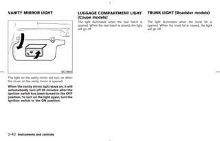 VANITY MIRROR LIGHT                                LUGGAGE COMPARTMENT LIGHT                          TRUNK LIGHT (Roadster models)
                                                   (Coupe models)
                                                   The light illuminates when the rear hatch is       The light illuminates when the trunk lid is
                                                   opened. When the rear hatch is closed, the light   opened. When the trunk lid is closed, the light
                                                   will go off.                                       will go off.




                                       SIC1859

The light on the vanity mirror will turn on when
the cover on the vanity mirror is opened.
When the vanity mirror light stays on, it will
automatically turn off 30 minutes after the
ignition switch has been turned to the OFF
position. To turn on the light again, turn the
ignition switch to the ON position.




2-42 Instruments and controls



                                                                                         ੬ 07.7.25/Z33-D/V5.0 ੭
 