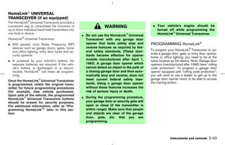 HomeLink UNIVERSAL
TRANSCEIVER (if so equipped)
The HomeLink Universal Transceiver provides a
convenient way to consolidate the functions of                     WARNING                       ¼ Your vehicle’s engine should be
up to three individual hand-held transmitters into                                                 turned off while programming the
one built-in device.                                                                               HomeLink Universal Transceiver.
                                                     ¼ Do not use the HomeLink Universal
HomeLink Universal Transceiver:                        Transceiver with any garage door
¼ Will operate most Radio Frequency (RF)               opener that lacks safety stop and        PROGRAMMING HomeLink
  devices such as garage doors, gates, home            reverse features as required by fed-
                                                       eral safety standards. (These stan-      To program your HomeLink Transceiver to op-
  and office lighting, entry door locks and se-
                                                                                                erate a garage door, gate, or entry door opener,
  curity systems.                                      dards became effective for opener
                                                                                                home or office lighting, you need to be at the
¼ Is powered by your vehicle’s battery. No             models manufactured after April 1,       same location as the device. Note: Garage door
  separate batteries are required. If the vehi-        1982). A garage door opener which        openers (manufactured after 1996) have “rolling
  cle’s battery is discharged or is discon-            cannot detect an object in the path of   code protection”. To program a garage door
  nected, HomeLink will retain all program-            a closing garage door and then auto-     opener equipped with “rolling code protection”;
  ming.                                                matically stop and reverse, does not     you will need to use a ladder to get up to the
                                                       meet current federal safety stan-        garage door opener motor to be able to access
Once the HomeLink Universal Transceiver
                                                       dards. Using a garage door opener        the training button.
is programmed, retain the original trans-
mitter for future programming procedures               without these features increases the
(for example, new vehicle purchases).                  risk of serious injury or death.
Upon sale of the vehicle, the programmed
HomeLink Universal Transceiver buttons               ¼ During the programming procedure,
should be erased for security purposes.                your garage door or security gate will
For additional information, refer to “Pro-             open or close (if the transmitter is
gramming HomeLink ” later in this sec-                 within range). Make sure that people
tion.                                                  and objects are clear of the garage
                                                       door, gate, etc. that you are
                                                       programming.




                                                                                                              Instruments and controls    2-43



                                                                                     ੬ 07.7.25/Z33-D/V5.0 ੭
 
