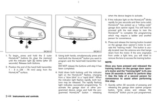 when the device begins to activate.
                                                                                                       5. If the indicator light on the HomeLink blinks
                                                                                                          rapidly for two seconds and then turns solid,
                                                                                                          HomeLink has picked up a “rolling code”
                                                                                                          garage door opener signal. You will need to
                                                                                                          proceed with the next steps to train the
                                                                                                          HomeLink to complete the programming
                                                                                                          which may require a ladder and another
                                                                                                          person for convenience.
                                                                                                       6. Press and release the training button located
                                                                                                          on the garage door opener’s motor to acti-
                                                                                                          vate the “training mode”. This button is usu-
                                                                                                          ally located near the antenna wire that hangs
                                       SIC3012                                             SIC3011
                                                                                                          down from the motor. If the wire originates
1. To begin, press and hold the 2 outer            3. Using both hands, simultaneously press and          from under a light lens, you will need to
   HomeLink buttons (to clear the memory)             hold both the HomeLink button you want to           remove the lens to access the training button.
   until the indicator light k blinks (after 20
                             A                        program and the hand-held transmitter but-
   seconds). Release both buttons.                                                                     NOTE:
                                                      ton.
2. Position the end of the hand-held transmitter      DO NOT release the buttons until step 4 has      Once you have pressed and released the
                                                      been completed.                                  training button on the garage door open-
   1 - 3 in (26 - 76 mm) away from the
                                                                                                       er’s motor and the “training light” is lit, you
   HomeLink surface.                               4. Hold down both buttons until the indicator
                                                                                                       have 30 seconds in which to perform step
                                                      light on the HomeLink flashes, changing
                                                                                                       7. Use the help of a second person for
                                                      from a “slow blink” to a “rapid blink”. When
                                                                                                       convenience to assist when performing
                                                      the indicator light flashes rapidly, both but-
                                                                                                       this step.
                                                      tons may be released. The rapidly flashing
                                                      light indicates successful programming. To       7. Quickly within 30 seconds of pressing and
                                                      activate the garage door or other pro-              releasing the garage door opener program
                                                      grammed device, press and hold the pro-             button, firmly press and release the
                                                      grammed HomeLink button - releasing                 HomeLink button you’ve just programmed.
2-44 Instruments and controls



                                                                                          ੬ 07.7.25/Z33-D/V5.0 ੭
 