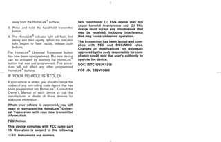away from the HomeLink surface.                  two conditions: (1) This device may not
                                                    cause harmful interference and (2) This
3. Press and hold the hand-held transmitter         device must accept any interference that
   button.                                          may be received, including interference
4. The HomeLink indicator light will flash, first   that may cause undesired operation.
   slowly and then rapidly. When the indicator      The transmitter has been tested and com-
   light begins to flash rapidly, release both      plies with FCC and DOC/MDC rules.
   buttons.                                         Changes or modifications not expressly
The HomeLink Universal Transceiver button           approved by the party responsible for com-
has now been reprogrammed. The new device           pliance could void the user’s authority to
can be activated by pushing the HomeLink            operate the device.
button that was just programmed. This proce-        DOC: ISTC 1763K1313
dure will not affect any other programmed
HomeLink buttons.                                   FCC I.D.: CB2V67690
IF YOUR VEHICLE IS STOLEN
If your vehicle is stolen, you should change the
codes of any non-rolling code device that has
been programmed into HomeLink . Consult the
Owner’s Manual of each device or call the
manufacturer or dealer of those devices for
additional information.
When your vehicle is recovered, you will
need to reprogram the HomeLink Univer-
sal Transceiver with your new transmitter
information.
FCC Notice:
This device complies with FCC rules part
15. Operation is subject to the following
2-46 Instruments and controls



                                                                                     ੬ 07.7.25/Z33-D/V5.0 ੭
 