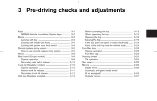 3 Pre-driving checks and adjustments


Keys ......................................................................................... 3-2      Before operating the top .............................................                     3-13
   NISSAN Vehicle Immobilizer System keys ................ 3-2                                          When operating the top ..............................................                      3-15
Doors ....................................................................................... 3-3       Opening the top ............................................................               3-18
   Locking with key ............................................................. 3-3                   Closing the top ..............................................................             3-19
   Locking with inside lock knob ..................................... 3-4                              If the top does not open or close electrically ........                                    3-19
   Locking with power door lock switch ....................... 3-4                                      Care of the soft top and the vehicle body..............                                    3-22
Remote keyless entry system ............................................ 3-5                         Fuel-filler door .....................................................................        3-23
   How to use remote keyless entry system ................ 3-5                                          Opener operation .........................................................                 3-23
Hood ........................................................................................ 3-8       Fuel-filler cap .................................................................          3-23
Rear hatch (Coupe models) .............................................. 3-9                         Steering wheel ....................................................................           3-25
   Opener operation ........................................................... 3-9                     Tilt operation ..................................................................          3-25
   Secondary rear hatch release .................................... 3-10                            Sun visors..............................................................................      3-25
Trunk lid (Roadster models) ............................................ 3-10                        Mirrors ...................................................................................   3-26
   Opener operation ......................................................... 3-10                      Inside mirror ....................................................................         3-26
   Interior trunk lid release ............................................... 3-11                      Automatic anti-glare inside mirror
   Secondary trunk lid release ........................................ 3-12                            (if so equipped) ............................................................              3-26
Soft top (Roadster models) .............................................. 3-13                          Outside mirrors .............................................................              3-27




                                                                                                                      ੬ 07.7.25/Z33-D/V5.0 ੭
 
