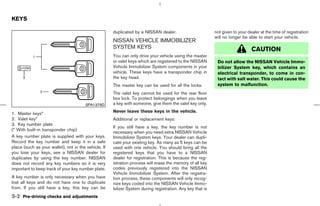 KEYS

                                                      duplicated by a NISSAN dealer.                        not given to your dealer at the time of registration
                                                                                                            will no longer be able to start your vehicle.
                                                      NISSAN VEHICLE IMMOBILIZER
                                                      SYSTEM KEYS                                                               CAUTION
                                                      You can only drive your vehicle using the master
                                                      or valet keys which are registered to the NISSAN       Do not allow the NISSAN Vehicle Immo-
                                                      Vehicle Immobilizer System components in your          bilizer System key, which contains an
                                                      vehicle. These keys have a transponder chip in         electrical transponder, to come in con-
                                                      the key head.                                          tact with salt water. This could cause the
                                                      The master key can be used for all the locks.          system to malfunction.
                                                      The valet key cannot be used for the rear floor
                                                      box lock. To protect belongings when you leave
                                        SPA1379D      a key with someone, give them the valet key only.

1. Master keys*                                       Never leave these keys in the vehicle.
2. Valet key*                                         Additional or replacement keys:
3. Key number plate
                                                      If you still have a key, the key number is not
(* With built-in transponder chip)
                                                      necessary when you need extra NISSAN Vehicle
A key number plate is supplied with your keys.        Immobilizer System keys. Your dealer can dupli-
Record the key number and keep it in a safe           cate your existing key. As many as 5 keys can be
place (such as your wallet), not in the vehicle. If   used with one vehicle. You should bring all the
you lose your keys, see a NISSAN dealer for           registered keys that you have to a NISSAN
duplicates by using the key number. NISSAN            dealer for registration. This is because the reg-
does not record any key numbers so it is very         istration process will erase the memory of all key
important to keep track of your key number plate.     codes previously registered into the NISSAN
                                                      Vehicle Immobilizer System. After the registra-
A key number is only necessary when you have          tion process, these components will only recog-
lost all keys and do not have one to duplicate        nize keys coded into the NISSAN Vehicle Immo-
from. If you still have a key, this key can be        bilizer System during registration. Any key that is
3-2 Pre-driving checks and adjustments



                                                                                              ੬ 07.7.25/Z33-D/V5.0 ੭
 