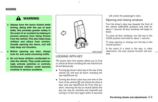 DOORS

                                                                                                   will unlock the passenger’s door.
              WARNING                                                                           Opening and closing windows
¼ Always have the doors locked while                                                            Turn the driver’s door key towards the front of
  driving. Along with the use of seat                                                           the vehicle (UNLOCK position) and hold for
                                                                                                about 1 second, all door windows will begin to
  belts, this provides greater safety in
                                                                                                lower.
  the event of an accident by helping to
  prevent persons from being thrown                                                             To close all door windows, turn the key to the
  from the vehicle. This also helps keep                                                        LOCK position and hold for about 1 second.
  children and others from uninten-                                                             To stop opening or closing, turn the key to the
  tionally opening the doors, and will                                                          neutral position.
  help keep out intruders.
                                                                                                In the event of a hand in the way, or other
¼ Before opening any door, always                                                 SPA1503A      obstruction, the auto reverse function will acti-
  look for and avoid oncoming traffic.                                                          vate.
                                           LOCKING WITH KEY
¼ Do not leave children unattended in-
  side the vehicle. They could unknow-     The power door lock system allows you to lock
  ingly activate switches or controls.     or unlock all doors including the rear hatch/trunk
  Unattended children could become         lid simultaneously.
  involved in serious accidents.           ¼ Turning the driver’s door key to the rear of the
                                             vehicle k will lock all doors including the
                                                      1
                                             rear hatch/trunk lid.
                                           ¼ Turning the driver’s door key one time to the
                                             front of the vehicle k will unlock the driver’s
                                                                   2
                                             door and rear hatch/trunk lid. From that po-
                                             sition, returning the key to neutral (where the
                                             key can only be removed and inserted) and
                                             turning it to the front again within 5 seconds
                                                                                                    Pre-driving checks and adjustments      3-3



                                                                                  ੬ 07.7.25/Z33-D/V5.0 ੭
 