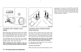 passenger) is moved to the LOCK position k      1
                                                                                                        with the key in the ignition and any door open, all
                                                                                                        doors will lock and unlock automatically. This
                                                                                                        helps to prevent the keys from being accidentally
                                                                                                        locked inside the vehicle.




                                       SPA2420                                             SPA2320

LOCKING WITH INSIDE LOCK                            LOCKING WITH POWER DOOR
KNOB                                                LOCK SWITCH
Pushing the door inside lock knob to the LOCK       All doors will be locked when the power door
k or UNLOCK k position will lock or unlock
 1                 2                                lock switch is pushed to the LOCK position k   1
the corresponding door. (The rear hatch/trunk lid   with the driver’s or front passenger’s door open.
lock is linked with the driver side door lock.)     Then close the door and all doors will be locked.
To individually lock the doors from the outside     When locking the door this way, be certain
(without a key), move the inside lock knob to the   not to leave the key inside the vehicle.
LOCK position. Then close the door.
                                                    To unlock, push the power door lock switch to
When locking the door without a key, be             the UNLOCK position k .
                                                                          2
sure not to leave the key inside the vehicle.
                                                    Lockout protection
                                                    When the power door lock switch (driver or front
3-4 Pre-driving checks and adjustments



                                                                                           ੬ 07.7.25/Z33-D/V5.0 ੭
 