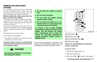 REMOTE KEYLESS ENTRY
SYSTEM
It is possible to lock/unlock all doors (including
the rear hatch/trunk lid), release the rear           ¼ Do not allow the keyfob to become
hatch/trunk lid and activate the panic alarm by         wet.
using the keyfob from outside the vehicle.
                                                      ¼ Do not drop the keyfob.
Before locking the doors, make sure the
key is not left in the vehicle.                       ¼ Do not strike the keyfob sharply
The keyfob can operate at a distance of approxi-        against another object.
mately 33 ft (10 m) from the vehicle. (The
effective distance depends upon the conditions        ¼ Do not place the keyfob for an ex-
around the vehicle.)                                    tended period in an area where tem-
As many as 5 keyfobs can be used with one               peratures exceed 140°F (60°C).
vehicle. For information concerning the purchase      If a keyfob is lost or stolen, NISSAN
and use of additional keyfobs, contact a NISSAN       recommends erasing the ID code of that
dealer.                                               keyfob. This will prevent the keyfob                                                      SPA1918
The keyfob will not function when:                    from unauthorized use to unlock the
                                                      vehicle. For information regarding the            k LOCK button
                                                                                                         1
¼ the battery is discharged,
                                                      erasing procedure, please contact a               k UNLOCK button
                                                                                                         2
¼ the distance between the vehicle and the            NISSAN dealer.
  keyfob is over 33 ft (10 m).                                                                          k HATCH/TRUNK button
                                                                                                         3

The panic alarm and the rear hatch/trunk                                                                k PANIC button
                                                                                                         4
                                                     For information regarding the replacement of a
lid release will not activate when the key is        battery, see “Keyfob battery replacement” in the   HOW TO USE REMOTE KEYLESS
in the ignition switch.                              “8. Maintenance and do-it-yourself” section.       ENTRY SYSTEM
                   CAUTION                                                                              Locking doors
                                                                                                        1. Remove the ignition key.*1 *2
 The following conditions or occurrences
                                                                                                        2. Close all the doors.*3
 will damage the keyfob.
                                                                                                        3. Push the LOCK            button on the keyfob.

                                                                                                            Pre-driving checks and adjustments       3-5



                                                                                           ੬ 07.7.25/Z33-D/V5.0 ੭
 