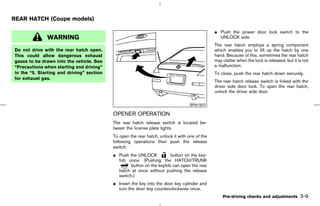 REAR HATCH (Coupe models)

                                                                                               ¼ Push the power door lock switch to the
              WARNING                                                                            UNLOCK side.
                                                                                               The rear hatch employs a spring component
Do not drive with the rear hatch open.                                                         which enables you to lift up the hatch by one
This could allow dangerous exhaust                                                             hand. Because of this, sometimes the rear hatch
gases to be drawn into the vehicle. See                                                        may clatter when the lock is released, but it is not
“Precautions when starting and driving”                                                        a malfunction.
in the “5. Starting and driving” section                                                       To close, push the rear hatch down securely.
for exhaust gas.
                                                                                               The rear hatch release switch is linked with the
                                                                                               driver side door lock. To open the rear hatch,
                                                                                               unlock the driver side door.

                                                                                  SPA1507

                                           OPENER OPERATION
                                           The rear hatch release switch is located be-
                                           tween the license plate lights.
                                           To open the rear hatch, unlock it with one of the
                                           following operations then push the release
                                           switch:
                                           ¼ Push the UNLOCK           button on the key-
                                             fob once. (Pushing the HATCH/TRUNK
                                                   button on the keyfob can open the rear
                                             hatch at once without pushing the release
                                             switch.)
                                           ¼ Insert the key into the door key cylinder and
                                             turn the door key counterclockwise once.
                                                                                                   Pre-driving checks and adjustments         3-9



                                                                                  ੬ 07.7.25/Z33-D/V5.0 ੭
 