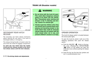 TRUNK LID (Roadster models)


                                                                  WARNING
                                                    ¼ Do not drive with the trunk lid open.
                                                      This could allow dangerous exhaust
                                                      gases to be drawn into the vehicle.
                                                      See “Precautions when starting and
                                                      driving” in the “5. Starting and driv-
                                                      ing” section for exhaust gas.
                                                    ¼ Closely supervise children when they
                                                      are around cars to prevent them from
                                                      playing and becoming locked in the
                                       SPA1556        trunk where they could be seriously                                             SPA1685
                                                      injured. Keep the car locked, with the
SECONDARY REAR HATCH                                  trunk closed when not in use, and        OPENER OPERATION
RELEASE                                               prevent children’s access to car keys.   The trunk lid release switch is located between
The secondary rear hatch release mechanism                                                     the license plate lights.
allows opening the rear hatch in the event of
                                                                                               To open the trunk lid, unlock it with one of the
discharged battery or emergency.
                                                                                               following operations then push the release
The release (string) handle is located under the                                               switch:
strut tower bar inside the luggage compartment.
                                                                                               ¼ Push the UNLOCK            button on the key-
To open the rear hatch from the inside,                                                          fob once. (Pushing the HATCH/TRUNK
firmly pull the release handle to the direc-                                                            button on the keyfob can open the
tion shown above until the lock releases.                                                        trunk lid at once without pushing the release
                                                                                                 switch.)
                                                                                               ¼ Insert the key into the door key cylinder and
                                                                                                 turn it counterclockwise once.
3-10 Pre-driving checks and adjustments



                                                                                    ੬ 07.7.25/Z33-D/V5.0 ੭
 