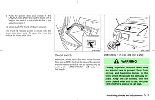 ¼ Push the power door lock switch to the
  UNLOCK side. (After locking the doors with a
  keyfob, this switch is not available due to the
  security system.)
To close, push the trunk lid down securely.
The trunk lid release switch is linked with the
driver side door lock. To open the trunk lid,
unlock the driver side door.




                                                                                           SPA1686                                       SPA1687

                                                    Cancel switch                                       INTERIOR TRUNK LID RELEASE
                                                    When the cancel switch (located inside the rear
                                                    floor box) is OFF, the trunk lid cannot be opened                 WARNING
                                                    with the release switch. It can be opened only by
                                                    pushing the HATCH/TRUNK                 button on   Closely supervise children when they
                                                    the keyfob.                                         are around cars to prevent them from
                                                                                                        playing and becoming locked in the
                                                                                                        trunk where they could be seriously in-
                                                                                                        jured. Keep the car locked, with the
                                                                                                        trunk closed when not in use, and pre-
                                                                                                        vent children’s access to car keys.




                                                                                                         Pre-driving checks and adjustments   3-11



                                                                                           ੬ 07.7.25/Z33-D/V5.0 ੭
 