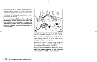 The interior trunk lid release mechanism pro-
vides a means of escape for children and adults
in the event they become locked inside the trunk.
The handle k is located inside the trunk com-
            A
partment as illustrated.
To open the trunk lid from the inside, pull
the release handle towards you until the
lock releases and push up on the trunk lid.
The release lever is made of a material that
glows in the dark after a brief exposure to
ambient light.


                                                                                          SPA1688

                                                    SECONDARY TRUNK LID RELEASE
                                                    The secondary trunk lid release mechanism al-
                                                    lows opening the trunk lid in the event of dis-
                                                    charged battery or emergency.
                                                    Remove the cover k (located inside of the rear
                                                                       1
                                                    floor box) using a suitable tool k as shown.
                                                                                      2
                                                    Access the release (string) handle k .
                                                                                        3

                                                    To open the trunk lid from the inside, firmly
                                                    pull the release handle to the direction
                                                    shown above until the lock releases.




3-12 Pre-driving checks and adjustments



                                                                                         ੬ 07.7.25/Z33-D/V5.0 ੭
 