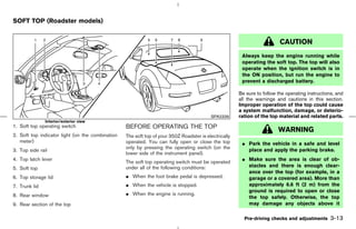 SOFT TOP (Roadster models)


                                                                                                                          CAUTION
                                                                                                        Always keep the engine running while
                                                                                                        operating the soft top. The top will also
                                                                                                        operate when the ignition switch is in
                                                                                                        the ON position, but run the engine to
                                                                                                        prevent a discharged battery.

                                                                                                       Be sure to follow the operating instructions, and
                                                                                                       all the warnings and cautions in this section.
                                                                                                       Improper operation of the top could cause
                                                                                                       a system malfunction, damage, or deterio-
                                                                                          SPA2339      ration of the top material and related parts.
               Interior/exterior view
1. Soft top operating switch                      BEFORE OPERATING THE TOP
                                                                                                                         WARNING
2. Soft top indicator light (on the combination   The soft top of your 350Z Roadster is electrically
   meter)                                         operated. You can fully open or close the top         ¼ Park the vehicle in a safe and level
                                                  only by pressing the operating switch (on the           place and apply the parking brake.
3. Top side rail
                                                  lower side of the instrument panel).
4. Top latch lever                                                                                      ¼ Make sure the area is clear of ob-
                                                  The soft top operating switch must be operated
                                                  under all of the following conditions:                  stacles and there is enough clear-
5. Soft top
                                                                                                          ance over the top (for example, in a
6. Top storage lid                                ¼ When the foot brake pedal is depressed.               garage or a covered area). More than
7. Trunk lid                                      ¼ When the vehicle is stopped.                          approximately 6.6 ft (2 m) from the
                                                                                                          ground is required to open or close
8. Rear window                                    ¼ When the engine is running.
                                                                                                          the top safely. Otherwise, the top
9. Rear section of the top                                                                                may damage any objects above it

                                                                                                         Pre-driving checks and adjustments       3-13



                                                                                         ੬ 07.7.25/Z33-D/V5.0 ੭
 