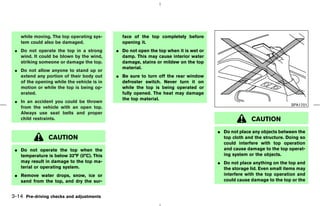 while moving. The top operating sys-      face of the top completely before
    tem could also be damaged.                opening it.
 ¼ Do not operate the top in a strong       ¼ Do not open the top when it is wet or
   wind. It could be blown by the wind,       damp. This may cause interior water
   striking someone or damage the top.        damage, stains or mildew on the top
                                              material.
 ¼ Do not allow anyone to stand up or
   extend any portion of their body out     ¼ Be sure to turn off the rear window
   of the opening while the vehicle is in     defroster switch. Never turn it on
   motion or while the top is being op-       while the top is being operated or
   erated.                                    fully opened. The heat may damage
                                              the top material.
 ¼ In an accident you could be thrown
                                                                                                                      SPA1701
   from the vehicle with an open top.
   Always use seat belts and proper
   child restraints.                                                                                 CAUTION
                                                                                      ¼ Do not place any objects between the
                CAUTION                                                                 top cloth and the structure. Doing so
                                                                                        could interfere with top operation
 ¼ Do not operate the top when the                                                      and cause damage to the top operat-
   temperature is below 32°F (0°C). This                                                ing system or the objects.
   may result in damage to the top ma-                                                ¼ Do not place anything on the top and
   terial or operating system.                                                          the storage lid. Even small items may
 ¼ Remove water drops, snow, ice or                                                     interfere with the top operation and
   sand from the top, and dry the sur-                                                  could cause damage to the top or the


3-14 Pre-driving checks and adjustments



                                                                           ੬ 07.7.25/Z33-D/V5.0 ੭
 