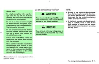 WHEN OPERATING THE TOP                       NOTE:
    vehicle body.
                                                                                                 ¼ In case of low battery or low tempera-
 ¼ Do not place anything in the top stor-                          WARNING                         ture, the top may temporarily stop mov-
   age area. The top will not fit there                                                            ing during the operation. This functions
   properly, and this could damage the                                                             to protect the top control mechanism,
                                                    Keep hands and other parts of the body
   top and/or the vehicle body.                                                                    and it is not a malfunction.
                                                    away from moving parts such as the top,
 ¼ Do not sit or place excessive weight             storage lid and power windows.               ¼ If the top is opened and closed repeat-
                                                                                                   edly in a short period of time, it may
   on the top and the storage lid, espe-
                                                                                                   stop moving to protect the top motor.
   cially when the top is being operated.                                                          Wait for a few minutes before operating
   The top may be damaged.                                          CAUTION                        the top again.
 ¼ Do not drive the vehicle with the top
   partially opened. Always make sure               Keep all parts of the top linkage clear of
   the top is either fully opened or                obstructions, or the top latch may not be
   closed before driving.                           securely locked.

 ¼ Secure items so that they cannot be
   blown from the vehicle while driving
   with the top open.
 ¼ When a child restraint is installed in
   the passenger seat, be sure to turn
   the seatback tilt cancel switch (lo-
   cated on the passenger seatback) to
   the CANCEL position, or the child
   restraint may be damaged.

Make sure the trunk lid is securely closed before
operating the top.
                                                                                                   Pre-driving checks and adjustments   3-15



                                                                                      ੬ 07.7.25/Z33-D/V5.0 ੭
 