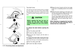 Top latch lever                                       k Rotate the lever forward until the front edge
                                                                                                 3
                                                                                                    of the top is completely joined to the vehicle
                                           The soft top has three locking points to engage          body.
                                           the front edge of the top to the vehicle body.
                                           Operating the top latch lever enables you to lock     k Rotate the lever toward you and push it up
                                                                                                 4
                                           or unlock all three locking points at the same           into the stored position. Make sure the top is
                                                                                                    securely engaged to the vehicle body.
                                           time.
                                                                                                    The soft top indicator light will flash with the
                                                                                                    ignition switch ON when the top is not en-
                                                               CAUTION                              gaged. See “Soft top indicator light” later in
                                                                                                    this section.
                                            Before opening the top, be sure to
                                            release the top latch. After closing,                When releasing or engaging the top latch,
                                                                                                 you may hear the latch operating. This is
                                            securely engage the top to the vehicle
                                                                                                 normal and not a malfunction.
                                            body.


                                           To release the latch (before opening the
                                           top):
                                           k Push the safety switch k .
                                           1                         A

                                           k The latch lever k is lowered.
                                           2                 B

                                           k Swing the lever forward until the latch is
                                           3
                                              released.
                                           To engage the latch (after closing the top):
                                           Check that the top is in the fully closed position.
                                           k Push the safety switch k .
                                           1                         A

                                 SPA1690   k The latch lever k is lowered.
                                           2                 B

3-16 Pre-driving checks and adjustments



                                                                                   ੬ 07.7.25/Z33-D/V5.0 ੭
 