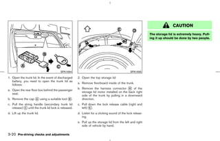 CAUTION
                                                                                                           The storage lid is extremely heavy. Pull-
                                                                                                           ing it up should be done by two people.




                                         SPA1694                                              SPA1695

1. Open the trunk lid. In the event of discharged     2. Open the top storage lid
   battery, you need to open the trunk lid as
                                                      a. Remove floorboard inside of the trunk.
   follows:
                                                      b. Remove the harness connector k of the
                                                                                            D
a. Open the rear floor box behind the passenger
                                                         storage lid motor installed on the back right
   seat.
                                                         side of the trunk by pulling in a downward
b. Remove the cap k using a suitable tool k .
                  A                       B              direction.
c. Pull the string handle (secondary trunk lid        c. Pull down the lock release cable (right and
   release) k until the trunk lid lock is released.
            C                                            left) k.
                                                               E

d. Lift up the trunk lid.                             d. Listen for a clicking sound of the lock releas-
                                                         ing.
                                                      e. Pull up the storage lid from the left and right
                                                         side of vehicle by hand.

3-20 Pre-driving checks and adjustments



                                                                                             ੬ 07.7.25/Z33-D/V5.0 ੭
 