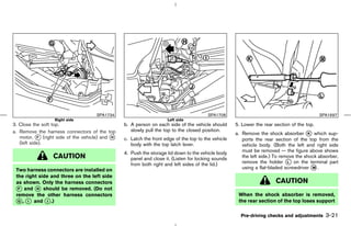 SPA1734                                            SPA1708                                              SPA1697
                  Right side                                        Left side
3. Close the soft top.                          b. A person on each side of the vehicle should      5. Lower the rear section of the top.
                                                   slowly pull the top to the closed position.
a. Remove the harness connectors of the top                                                         a. Remove the shock absorber k which sup-
                                                                                                                                       K
   motor, k (right side of the vehicle) and k
            F                               H
                                                c. Latch the front edge of the top to the vehicle      ports the rear section of the top from the
   (left side).                                    body with the top latch lever.                      vehicle body. (Both the left and right side
                                                4. Push the storage lid down to the vehicle body       must be removed — the figure above shows
                 CAUTION                           panel and close it. (Listen for locking sounds      the left side.) To remove the shock absorber,
                                                   from both right and left sides of the lid.)         remove the holder k on the terminal part
                                                                                                                             L

 Two harness connectors are installed on                                                               using a flat-bladed screwdriver k .
                                                                                                                                         M

 the right side and three on the left side
 as shown. Only the harness connectors                                                                                 CAUTION
 k and k should be removed. (Do not
  F       H
 remove the other harness connectors                                                                 When the shock absorber is removed,
 k , k and k .)
  G   I       J                                                                                      the rear section of the top loses support

                                                                                                      Pre-driving checks and adjustments      3-21



                                                                                       ੬ 07.7.25/Z33-D/V5.0 ੭
 