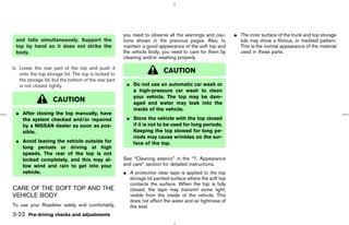 you need to observe all the warnings and cau-      ¼ The inner surface of the trunk and top storage
 and falls simultaneously. Support the                tions shown in the previous pages. Also, to          lids may show a fibrous, or marbled pattern.
 top by hand so it does not strike the                maintain a good appearance of the soft top and       This is the normal appearance of the material
 body.                                                the vehicle body, you need to care for them by       used in these parts.
                                                      cleaning and/or washing properly.

b. Lower the rear part of the top and push it
   onto the top storage lid. The top is locked to
                                                                        CAUTION
   the storage lid, but the bottom of the rear part
   is not closed tightly.                              ¼ Do not use an automatic car wash or
                                                         a high-pressure car wash to clean
                                                         your vehicle. The top may be dam-
                    CAUTION                              aged and water may leak into the
                                                         inside of the vehicle.
 ¼ After closing the top manually, have
   the system checked and/or repaired                  ¼ Store the vehicle with the top closed
   by a NISSAN dealer as soon as pos-                    if it is not to be used for long periods.
   sible.                                                Keeping the top stowed for long pe-
                                                         riods may cause wrinkles on the sur-
 ¼ Avoid leaving the vehicle outside for                 face of the top.
   long periods or driving at high
   speeds. The rear of the top is not
   locked completely, and this may al-                See “Cleaning exterior” in the “7. Appearance
   low wind and rain to get into your                 and care” section for detailed instructions.
   vehicle.                                           ¼ A protective clear tape is applied to the top
                                                        storage lid painted surface where the soft top
                                                        contacts the surface. When the top is fully
CARE OF THE SOFT TOP AND THE                            closed, the tape may transmit some light,
VEHICLE BODY                                            visible from the inside of the vehicle. This
                                                        does not affect the water and air tightness of
To use your Roadster safely and comfortably,            the seal.
3-22 Pre-driving checks and adjustments



                                                                                            ੬ 07.7.25/Z33-D/V5.0 ੭
 