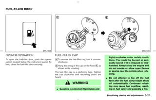 FUEL-FILLER DOOR




                                    SPA1508                                                                                          SPA2421

OPENER OPERATION                                FUEL-FILLER CAP
                                                                                                      highly explosive under certain condi-
To open the fuel-filler door, push the opener   k To remove the fuel-filler cap, turn it counter-
                                                 1                                                    tions. You could be burned or seri-
switch located below the instrument panel. To      clockwise.                                         ously injured if it is misused or mis-
lock, close the fuel-filler door securely.
                                                k Hang
                                                2       the string of the cap on the hook k as
                                                                                          A           handled. Always stop the engine and
                                                   shown while refueling.                             do not smoke or allow open flames
                                                The fuel-filler cap is a ratcheting type. Tighten     or sparks near the vehicle when refu-
                                                the cap clockwise until ratcheting clicks are         eling.
                                                heard.                                              ¼ Do not attempt to top off the fuel
                                                                                                      tank after the fuel pump nozzle shuts
                                                                  WARNING                             off automatically. Continued refuel-
                                                                                                      ing may cause fuel overflow, result-
                                                 ¼ Gasoline is extremely flammable and                ing in fuel spray and possibly a fire.

                                                                                                    Pre-driving checks and adjustments   3-23



                                                                                       ੬ 07.7.25/Z33-D/V5.0 ੭
 