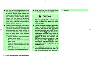 ¼ Use only an original equipment type          ¼ Never pour fuel into the throttle body       section.
   fuel-filler cap as a replacement. It has       to attempt to start your vehicle.
   a built-in safety valve needed for
   proper operation of the fuel system
   and emission control system. An in-                          CAUTION
   correct cap can result in a serious
   malfunction and possible injury. It          ¼ If fuel is spilled on the vehicle body,
   could also cause the malfunction in-           flush it away with water to avoid
   dicator light to come on.                      paint damage.
 ¼ Do not fill a portable fuel container in     ¼ Tighten until the fuel-filler cap clicks.
   the vehicle or trailer. Static electricity     Failure to tighten the fuel-filler cap
   can cause an explosion of flammable            properly may cause the              mal-
   liquid, vapor or gas in any vehicle or         function indicator light (MIL) to illu-
   trailer. To reduce the risk of serious         minate. If the        light illuminates
   injury or death when filling portable          because the fuel-filler cap is loose or
   fuel containers:                               missing, tighten or install the cap and
   — Always place the container on the            continue to drive the vehicle. The
       ground when filling.                             light should turn off after a few
   — Do not use electronic devices                driving trips. If the         light does
       when filling.                              not turn off after a few driving trips,
   — Keep the pump nozzle in contact              have the vehicle inspected by a
       with the container while you are           NISSAN dealer.
       filling it.
                                                ¼ For additional information, see the
   — Use only approved portable fuel
                                                  “Malfunction Indicator Light (MIL)” in
       containers for flammable liquid.
                                                  the “2. Instruments and controls”


3-24 Pre-driving checks and adjustments



                                                                                   ੬ 07.7.25/Z33-D/V5.0 ੭
 
