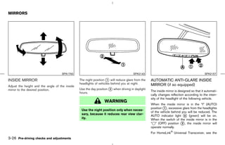 MIRRORS




                                    SPA1792                                           SPA2143                                             SPA2157

INSIDE MIRROR                                   The night position k will reduce glare from the
                                                                    1                             AUTOMATIC ANTI-GLARE INSIDE
                                                headlights of vehicles behind you at night.       MIRROR (if so equipped)
Adjust the height and the angle of the inside
mirror to the desired position.                 Use the day position k when driving in daylight
                                                                     2
                                                                                                  The inside mirror is designed so that it automati-
                                                hours.
                                                                                                  cally changes reflection according to the inten-
                                                                                                  sity of the headlight of the following vehicle.
                                                                 WARNING
                                                                                                  When the inside mirror is in the “I” (AUTO)
                                                                                                  position k , excessive glare from the headlights
                                                                                                           1
                                                 Use the night position only when neces-
                                                                                                  of the vehicle behind you will be reduced. The
                                                 sary, because it reduces rear view clar-
                                                                                                  AUTO indicator light k (green) will be on.
                                                                                                                          A
                                                 ity.                                             When the switch of the inside mirror is in the
                                                                                                  “k” (OFF) position k , the inside mirror will
                                                                                                                        2
                                                                                                  operate normally.
                                                                                                  For HomeLink     Universal Transceiver, see the
3-26 Pre-driving checks and adjustments



                                                                                     ੬ 07.7.25/Z33-D/V5.0 ੭
 