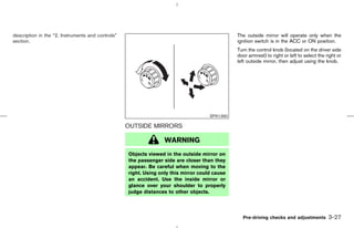 description in the “2. Instruments and controls”                                               The outside mirror will operate only when the
section.                                                                                       ignition switch is in the ACC or ON position.
                                                                                               Turn the control knob (located on the driver side
                                                                                               door armrest) to right or left to select the right or
                                                                                               left outside mirror, then adjust using the knob.




                                                                                     SPA1390

                                                   OUTSIDE MIRRORS

                                                                  WARNING
                                                   Objects viewed in the outside mirror on
                                                   the passenger side are closer than they
                                                   appear. Be careful when moving to the
                                                   right. Using only this mirror could cause
                                                   an accident. Use the inside mirror or
                                                   glance over your shoulder to properly
                                                   judge distances to other objects.




                                                                                                 Pre-driving checks and adjustments          3-27



                                                                                    ੬ 07.7.25/Z33-D/V5.0 ੭
 