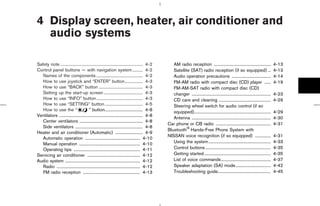 4 Display screen, heater, air conditioner and
  audio systems

Safety note .............................................................................. 4-2       AM radio reception ......................................................             4-13
Control panel buttons — with navigation system.......... 4-2                                         Satellite (SAT) radio reception (if so equipped) ...                                  4-13
   Names of the components ............................................ 4-2                          Audio operation precautions .....................................                     4-14
   How to use joystick and “ENTER” button................. 4-3                                       FM-AM radio with compact disc (CD) player ......                                      4-19
   How to use “BACK” button .......................................... 4-3                           FM-AM-SAT radio with compact disc (CD)
   Setting up the start-up screen ..................................... 4-3                          changer ...........................................................................   4-23
   How to use “INFO” button ............................................ 4-3                         CD care and cleaning .................................................                4-29
   How to use “SETTING” button .................................... 4-5                              Steering wheel switch for audio control (if so
   How to use the “                     ” button.................................... 4-8             equipped).........................................................................    4-29
Ventilators ............................................................................... 4-8
                                                                                                     Antenna ...........................................................................   4-30
   Center ventilators ............................................................ 4-8
                                                                                                  Car phone or CB radio ....................................................               4-31
   Side ventilators ................................................................ 4-8
                                                                                                  Bluetooth Hands-Free Phone System with
Heater and air conditioner (Automatic) .......................... 4-9
                                                                                                  NISSAN voice recognition (if so equipped) ...............                                4-31
   Automatic operation .................................................... 4-10
   Manual operation .......................................................... 4-10                  Using the system ...........................................................          4-33
   Operating tips ............................................................... 4-11               Control buttons ..............................................................        4-35
Servicing air conditioner .................................................. 4-12                    Getting started ...............................................................       4-35
Audio system ....................................................................... 4-12            List of voice commands...............................................                 4-37
   Radio ............................................................................... 4-12        Speaker adaptation (SA) mode .................................                        4-42
   FM radio reception ...................................................... 4-13                    Troubleshooting guide..................................................               4-45




                                                                                                                  ੬ 07.7.25/Z33-D/V5.0 ੭
 