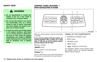 SAFETY NOTE                                    CONTROL PANEL BUTTONS —
                                               WITH NAVIGATION SYSTEM

                WARNING
 ¼ Do not disassemble or modify this
   system. If you do, it may result in
   accidents, fire, or electric shock.
 ¼ Do not use this system if you notice
   any abnormality, such as a frozen
   screen or lack of sound. Continued
   use of the system may result in acci-
   dent, fire or electric shock.
 ¼ In case you notice any foreign object
   in the system hardware, spill liquid                                                                                                  SAA1289
   on it, or notice smoke or smell com-        When you use this system, make sure the engine     NAMES OF THE COMPONENTS
   ing from it, stop using the system          is running.
   immediately and contact a NISSAN                                                               1. JOYSTICK and “ENTER” button
                                               If you use the system with the engine not
   dealer. Ignoring such conditions may                                                           2. “INFO” button
                                               running (ignition ON or ACC) for a long
   lead to accidents, fire, or electric        time, it will use up all the battery power,        3. “SETTING” button
   shock.                                      and the engine will not start.
                                                                                                  4. “BACK” button
                                               Reference symbols:
                                                                                                  5. “     ” brightness control button
                                               “ENTER” button
                                                                                                  For Navigation System control buttons (other
                                               This is a button on the control panel.             than above), refer to the separate Navigation
                                               “Display” key                                      System Owner’s Manual.

                                               This is a select key on the screen. By selecting
                                               this key you can proceed to the next function.

4-2 Display screen, heater, air conditioner and audio systems



                                                                                        ੬ 07.7.25/Z33-D/V5.0 ੭
 