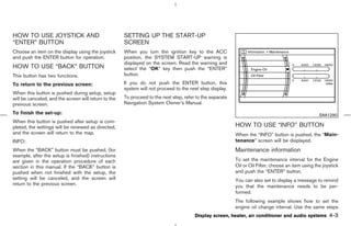 HOW TO USE JOYSTICK AND                               SETTING UP THE START-UP
“ENTER” BUTTON                                        SCREEN
Choose an item on the display using the joystick      When you turn the ignition key to the ACC
and push the ENTER button for operation.              position, the SYSTEM START-UP warning is
                                                      displayed on the screen. Read the warning and
HOW TO USE “BACK” BUTTON                              select the “OK” key then push the “ENTER”
This button has two functions.                        button.

To return to the previous screen:                     If you do not push the ENTER button, this
                                                      system will not proceed to the next step display.
When this button is pushed during setup, setup
will be canceled, and the screen will return to the   To proceed to the next step, refer to the separate
previous screen.                                      Navigation System Owner’s Manual.

To finish the set-up:                                                                                                                                SAA1290
When this button is pushed after setup is com-
pleted, the settings will be renewed as directed,                                                          HOW TO USE “INFO” BUTTON
and the screen will return to the map.                                                                     When the “INFO” button is pushed, the “Main-
INFO:                                                                                                      tenance” screen will be displayed.
When the “BACK” button must be pushed, (for                                                                Maintenance information
example, after the setup is finished) instructions
are given in the operation procedure of each                                                               To set the maintenance interval for the Engine
section in this manual. If the “BACK” button is                                                            Oil or Oil Filter, choose an item using the joystick
pushed when not finished with the setup, the                                                               and push the “ENTER” button.
setting will be canceled, and the screen will                                                              You can also set to display a message to remind
return to the previous screen.                                                                             you that the maintenance needs to be per-
                                                                                                           formed.
                                                                                                           The following example shows how to set the
                                                                                                           engine oil change interval. Use the same steps
                                                                                        Display screen, heater, air conditioner and audio systems         4-3



                                                                                             ੬ 07.7.25/Z33-D/V5.0 ੭
 
