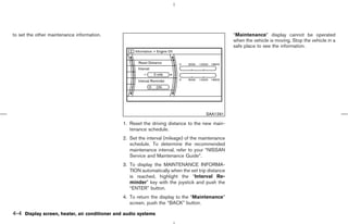 to set the other maintenance information.                                                         “Maintenance” display cannot be operated
                                                                                                  when the vehicle is moving. Stop the vehicle in a
                                                                                                  safe place to see the information.




                                                                                      SAA1291

                                               1. Reset the driving distance to the new main-
                                                  tenance schedule.
                                               2. Set the interval (mileage) of the maintenance
                                                  schedule. To determine the recommended
                                                  maintenance interval, refer to your “NISSAN
                                                  Service and Maintenance Guide”.
                                               3. To display the MAINTENANCE INFORMA-
                                                  TION automatically when the set trip distance
                                                  is reached, highlight the “Interval Re-
                                                  minder” key with the joystick and push the
                                                  “ENTER” button.
                                               4. To return the display to the “Maintenance”
                                                  screen, push the “BACK” button.

4-4 Display screen, heater, air conditioner and audio systems



                                                                                     ੬ 07.7.25/Z33-D/V5.0 ੭
 