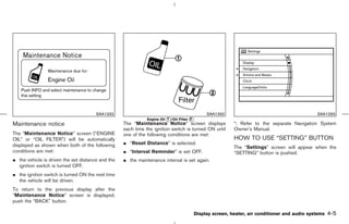 SAA1332                                                  SAA1292                                         SAA1293
                                                              Engine Oil k /Oil Filter k
                                                                         1             2
Maintenance notice                                 The “Maintenance Notice” screen displays                 *: Refer to the separate Navigation System
                                                   each time the ignition switch is turned ON until         Owner’s Manual.
The “Maintenance Notice” screen (“ENGINE           one of the following conditions are met:
OIL” or “OIL FILTER”) will be automatically                                                                 HOW TO USE “SETTING” BUTTON
displayed as shown when both of the following      ¼ “Reset Distance” is selected.
                                                                                                            The “Settings” screen will appear when the
conditions are met:                                ¼ “Interval Reminder” is set OFF.                        “SETTING” button is pushed.
¼ the vehicle is driven the set distance and the   ¼ the maintenance interval is set again.
  ignition switch is turned OFF.
¼ the ignition switch is turned ON the next time
  the vehicle will be driven.
To return to the previous display after the
“Maintenance Notice” screen is displayed,
push the “BACK” button.

                                                                                           Display screen, heater, air conditioner and audio systems   4-5



                                                                                               ੬ 07.7.25/Z33-D/V5.0 ੭
 