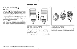VENTILATORS

HOW TO USE THE “                    ”
BUTTON
Push the “       ” (DAY/NIGHT) button to switch
the display brightness to the daytime or night-
time mode, and adjust the brightness by moving
the joystick right or left.
If no operation is done within 10 seconds, or if
the “BACK” button is pushed, the display will
return to the previous display.
Push the “       ” button for more than 2 sec-
onds to turn the display off. Push the button
again for more than 2 seconds to turn the display
on.                                                                                          SAA0600                                            SAA0601

                                                    CENTER VENTILATORS                                   SIDE VENTILATORS
                                                    Adjust the air flow direction of ventilators.        Adjust the air flow direction of ventilators by k
                                                                                                                                                         A
                                                                                                         opening, k closing or k rotating as illustrated.
                                                    Moving the lever up or down will open k or
                                                                                                                   B              C
                                                                                          A
                                                    close k the vents.
                                                          B

                                                    To change the air flow direction, turn the dial k.
                                                                                                    C




4-8 Display screen, heater, air conditioner and audio systems



                                                                                            ੬ 07.7.25/Z33-D/V5.0 ੭
 