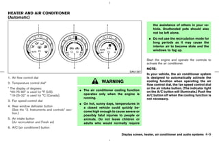 HEATER AND AIR CONDITIONER
(Automatic)
                                                                                                the assistance of others in your ve-
                                                                                                hicle. Unattended pets should also
                                                                                                not be left alone.
                                                                                             ¼ Do not use the recirculation mode for
                                                                                               long periods as it may cause the
                                                                                               interior air to become stale and the
                                                                                               windows to fog up.


                                                                                            Start the engine and operate the controls to
                                                                                            activate the air conditioner.
                                                                                            NOTE:
                                                                                SAA1297
                                                                                            In your vehicle, the air conditioner system
1. Air flow control dial                                                                    is designed to automatically activate the
2. Temperature control dial*                                   WARNING                      cooling function when operating the air
                                                                                            flow control dial, the fan speed control dial
* The display of degrees:                                                                   or the air intake button. (The indicator light
                                                 ¼ The air conditioner cooling function     on the A/C button will illuminate.) Push the
  “60-75-90” is used for °F (US).
  “18-25-32” is used for °C (Canada).              operates only when the engine is         A/C button off when the cooling function is
                                                   running.                                 not necessary.
3. Fan speed control dial
                                                 ¼ On hot, sunny days, temperatures in
4. Rear window defroster button                    a closed vehicle could quickly be-
   (See the “2. Instruments and controls” sec-
                                                   come high enough to cause severe or
   tion.)
                                                   possibly fatal injuries to people or
5. Air intake button                               animals. Do not leave children or
   (Air recirculation and Fresh air)               adults who would normally require
6. A/C (air conditioner) button

                                                                           Display screen, heater, air conditioner and audio systems   4-9



                                                                                ੬ 07.7.25/Z33-D/V5.0 ੭
 
