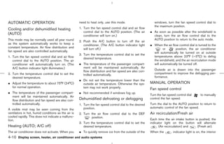AUTOMATIC OPERATION                                  need to heat only, use this mode.                      windows, turn the fan speed control dial to
                                                                                                            the maximum position.
Cooling and/or dehumidified heating                  1. Turn the fan speed control dial and air flow
                                                        control dial to the AUTO position. (The air      ¼ As soon as possible after the windshield is
(AUTO)                                                  conditioner will turn on.)                         clean, turn the air flow control dial to the
This mode may be normally used all year round                                                              AUTO position to return to the auto mode.
                                                     2. Push the A/C button to turn off the air
as the system automatically works to keep a             conditioner. (The A/C button indicator light     ¼ When the air flow control dial is turned to the
constant temperature. Air flow distribution and         will turn off.)                                           or       position, the air conditioner
fan speed are also controlled automatically.                                                               will automatically be turned on at outside
                                                     3. Turn the temperature control dial to set the
1. Turn the fan speed control dial and air flow                                                            temperatures above 23°F (−5°C) to defog
                                                        desired temperature.
   control dial to the AUTO position. The air                                                              the windshield, and the air recirculation mode
   conditioner will automatically turn on. (The      ¼ The temperature of the passenger compart-           will automatically be turned off.
   A/C button indicator light illuminates.)            ment will be maintained automatically. Air
                                                       flow distribution and fan speed are also con-        Outside air is drawn into the passenger
2. Turn the temperature control dial to set the        trolled automatically.                               compartment to improve the defogging per-
   desired temperature.                                                                                     formance.
                                                     ¼ Do not set the temperature lower than the
¼ Adjust the temperature to about 75°F (24°C)          outside air temperature. Otherwise the sys-       MANUAL OPERATION
  for normal operation.                                tem may not work properly.
                                                                                                         Fan speed control
¼ The temperature of the passenger compart-          ¼ Not recommended if windows fog up.
                                                                                                         Turn the fan speed control dial        to manually
  ment will be maintained automatically. Air
  flow distribution and fan speed are also con-      Dehumidified defrosting or defogging                control the fan speed.
  trolled automatically.                             1. Turn the fan speed control dial to the desired   Turn the dial to the AUTO position to return to
                                                        position.                                        automatic control of the fan speed.
A visible mist may be seen coming from the
ventilators in hot, humid conditions as the air is   2. Turn the air flow control dial to the DEF        Air recirculation/Fresh air
cooled rapidly. This does not indicate a malfunc-            position.
tion.                                                                                                    Each time the air intake button is pushed, the
                                                     3. Turn the temperature control dial to set the     indicator light on the button will alternate
Heating (AUTO; A/C off)                                 desired temperature.                                   (Air recirculation) and     (Fresh air).
The air conditioner does not activate. When you      ¼ To quickly remove ice from the outside of the     When the         indicator light is on, the interior
4-10 Display screen, heater, air conditioner and audio systems



                                                                                            ੬ 07.7.25/Z33-D/V5.0 ੭
 