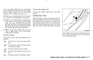 air is recirculated. (When the air recirculation      To turn the system off
mode is selected with the A/C indicator off while
the fan speed control dial is in the AUTO             Turn the fan speed control dial to the OFF
position, the air conditioner will turn on.)          position.
When the         indicator light is on, the outside   OPERATING TIPS
air is drawn into the passenger compartment.
                                                      When the engine coolant temperature and out-
¼ When the air intake button is pushed for            side air temperature are low, the air flow from the
  longer than 1.5 seconds, both indicator lights      foot outlets may not operate for a maximum of
  (       and          ) will flash twice, and then   150 seconds. However, this is not a malfunction.
  the intake air will be controlled automatically.    After the coolant temperature warms up, the air
  During this AUTO mode, the indicator light of       flow from the foot outlets will operate normally.
  the currently selected mode illuminates.
¼ When the air flow control dial is in the
                                                                                                                                                   SAA0603
      or       position, the air recirculation
  mode does not activate.                                                                                   Sensor k on the instrument panel helps main-
                                                                                                                     A

Air flow control                                                                                            tain a constant temperature; do not put anything
                                                                                                            on or around this sensor.
Turning the air flow control dial selects the air
outlet to:
      : Air flows from center and side ventila-
        tors.
      : Air flows from center and side ventila-
        tors and foot outlets.
      : Air flows mainly from foot outlets.
      : Air flows from defroster and foot out-
        lets.
      : Air flows mainly from defroster outlets.
                                                                                       Display screen, heater, air conditioner and audio systems      4-11



                                                                                              ੬ 07.7.25/Z33-D/V5.0 ੭
 