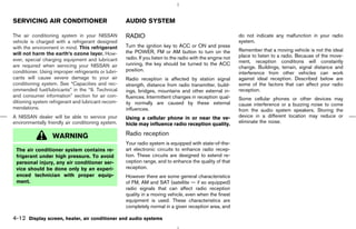 SERVICING AIR CONDITIONER                            AUDIO SYSTEM

The air conditioning system in your NISSAN           RADIO                                                   do not indicate any malfunction in your radio
vehicle is charged with a refrigerant designed                                                               system.
with the environment in mind. This refrigerant       Turn the ignition key to ACC or ON and press
                                                     the POWER, FM or AM button to turn on the               Remember that a moving vehicle is not the ideal
will not harm the earth’s ozone layer. How-                                                                  place to listen to a radio. Because of the move-
ever, special charging equipment and lubricant       radio. If you listen to the radio with the engine not
                                                     running, the key should be turned to the ACC            ment, reception conditions will constantly
are required when servicing your NISSAN air                                                                  change. Buildings, terrain, signal distance and
conditioner. Using improper refrigerants or lubri-   position.
                                                                                                             interference from other vehicles can work
cants will cause severe damage to your air           Radio reception is affected by station signal           against ideal reception. Described below are
conditioning system. See “Capacities and rec-        strength, distance from radio transmitter, build-       some of the factors that can affect your radio
ommended fuel/lubricants” in the “9. Technical       ings, bridges, mountains and other external in-         reception.
and consumer information” section for air con-       fluences. Intermittent changes in reception qual-       Some cellular phones or other devices may
ditioning system refrigerant and lubricant recom-    ity normally are caused by these external               cause interference or a buzzing noise to come
mendations.                                          influences.                                             from the audio system speakers. Storing the
A NISSAN dealer will be able to service your         Using a cellular phone in or near the ve-               device in a different location may reduce or
environmentally friendly air conditioning system.    hicle may influence radio reception quality.            eliminate the noise.

                  WARNING                            Radio reception
                                                     Your radio system is equipped with state-of-the-
 The air conditioner system contains re-             art electronic circuits to enhance radio recep-
 frigerant under high pressure. To avoid             tion. These circuits are designed to extend re-
 personal injury, any air conditioner ser-           ception range, and to enhance the quality of that
 vice should be done only by an experi-              reception.
 enced technician with proper equip-                 However there are some general characteristics
 ment.                                               of FM, AM and SAT (satellite — if so equipped)
                                                     radio signals that can affect radio reception
                                                     quality in a moving vehicle, even when the finest
                                                     equipment is used. These characteristics are
                                                     completely normal in a given reception area, and

4-12 Display screen, heater, air conditioner and audio systems



                                                                                               ੬ 07.7.25/Z33-D/V5.0 ੭
 