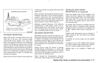 a station transmitter, the signals will tend to fade   SATELLITE (SAT) RADIO
                                                       and/or drift.                                          RECEPTION (if so equipped)
                                                       Static and flutter: During signal interference from    When the satellite radio is first installed or the
                                                       buildings, large hills or due to antenna position,     battery has been replaced, the satellite radio
                                                       usually in conjunction with increased distance         may not work properly. This is not a malfunction.
                                                       from the station transmitter, static or flutter can    Wait more than 10 minutes with the satellite
                                                       be heard. This can be reduced by lowering the          radio ON for the satellite radio to receive all of
                                                       treble setting to reduce treble response.              the necessary data.
                                                       Multipath reception: Because of the reflective         No satellite radio reception is available when the
                                                       characteristics of FM signals, direct and re-          SAT band option is selected unless optional
                                                       flected signals reach the receiver at the same         satellite receiver and antenna are installed, and
                                                       time. The signals may cancel each other, result-       an XM® satellite radio service subscription is
                                                       ing in momentary flutter or loss of sound.             active.
                                          SAA0306
                                                       AM RADIO RECEPTION                                     Satellite radio performance may be affected if
FM RADIO RECEPTION                                     AM signals, because of their low frequency, can        cargo carried on the roof blocks the satellite
                                                       bend around objects and skip along the ground.         radio signal.
Range: FM range is normally limited to 25 to 30
miles (40 to 48 km), with monaural (single             In addition, the signals can be bounced off the        If possible, do not put cargo over the satellite
channel) FM having slightly more range than            ionosphere and bent back to earth. Because of          antenna.
stereo FM. External influences may sometimes           these characteristics. AM signals are also sub-
                                                       ject to interference as they travel from transmitter   A buildup of ice on the satellite radio antenna
interfere with FM station reception even if the FM                                                            can affect satellite radio performance. Remove
                                                       to receiver.
station is within 25 miles (40 km). The strength                                                              the ice to restore satellite radio reception.
of the FM signal is directly related to the distance   Fading: Occurs while the vehicle is passing
between the transmitter and receiver. FM signals       through freeway underpasses or in areas with           Satellite radio is not available in Alaska and
                                                       many tall buildings. It can also occur for several     Hawaii.
follow a line-of-sight path, exhibiting many of the
same characteristics as light. For example they        seconds during ionospheric turbulence even in
will reflect off objects.                              areas where no obstacles exist.

Fade and drift: As your vehicle moves away from        Static: Caused by thunderstorms, electrical
                                                       power lines, electric signs and even traffic lights.
                                                                                         Display screen, heater, air conditioner and audio systems       4-13



                                                                                                ੬ 07.7.25/Z33-D/V5.0 ੭
 