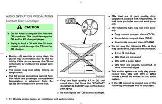 AUDIO OPERATION PRECAUTIONS                                                                ¼ CDs that are of poor quality, dirty,
                                                                                             scratched, covered with fingerprints, or
Compact Disc (CD) player                                                                     that have pin holes may not work prop-
                                                                                             erly.
                 CAUTION                                                                   ¼ The following CDs may not work prop-
                                                                                             erly:
 ¼ Do not force a compact disc into the                                                      ¼ Copy control compact discs (CCCD)
   CD insert slot. This could damage the
   CD and/or CD changer/player.                                                              ¼ Recordable compact discs (CD-R)
                                                                                             ¼ Rewritable compact discs (CD-RW)
 ¼ Trying to load a CD with the CD door
   closed could damage the CD and/or                                                       ¼ Do not use the following CDs as they
   CD changer.                                                                               may cause the CD player to malfunction.
                                                                                             ¼ 3.1 in (8 cm) discs
¼ During cold weather or rainy days, the                                                     ¼ CDs that are not round
  player may malfunction due to the hu-
  midity. If this occurs, remove the CD and                                                  ¼ CDs with a paper label
  dehumidify or ventilate the player com-                                                    ¼ CDs that are warped, scratched, or
  pletely.                                                                                     have abnormal edges
¼ The player may skip while driving on
  rough roads.                                                                             ¼ This audio system can only play prere-
                                                                                             corded CDs. CDs with MP3 or WMA
¼ The CD player sometimes cannot func-                                          SAA0480      format cannot be written in this audio
  tion when the passenger compartment                                                        system.
  temperature is extremely high. De-          ¼ Only use high quality 4.7 in (12 cm)
  crease the temperature before use.            round discs that have the “COMPACT         ¼ If the CD cannot be played, one of the
                                                disc DIGITAL AUDIO” logo on the disc or      following messages will be displayed.
                                                packaging.
                                              ¼ Do not expose the CD to direct sunlight.

4-14 Display screen, heater, air conditioner and audio systems



                                                                               ੬ 07.7.25/Z33-D/V5.0 ੭
 