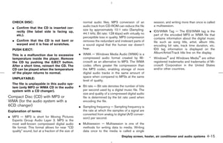 CHECK DISC:                                          normal audio files. MP3 conversion of an             session, and writing more than once is called
                                                        audio track from CD-ROM can reduce the file          a multisession.
   ¼ Confirm that the CD is inserted cor-
                                                        size by approximately 10:1 ratio (Sampling:       ¼ ID3/WMA Tag — The ID3/WMA tag is the
     rectly (the label side is facing up,
                                                        44.1 kHz, Bit rate: 128 kbps) with virtually no     part of the encoded MP3 or WMA file that
     etc.).
                                                        perceptible loss in quality. MP3 compression        contains information about the digital music
   ¼ Confirm that the CD is not bent or                 removes the redundant and irrelevant parts of       file such as song title, artist, album title,
     warped and it is free of scratches.                a sound signal that the human ear doesn’t           encoding bit rate, track time duration, etc.
   PUSH EJECT:                                          hear.                                               ID3 tag information is displayed on the
                                                     ¼ WMA — Windows Media Audio (WMA) is a                 Album/Artist/Track title line on the display.
   This is a malfunction due to excessive
   temperature inside the player. Remove               compressed audio format created by Mi-             * Windows and Windows Media are either
   the CD by pushing the EJECT button.                 crosoft as an alternative to MP3. The WMA            registered trademarks and trademarks of Mi-
   After a short time, reinsert the CD. The            codec offers greater file compression than           crosoft Corporation in the United States
   CD can be played when the temperature               the MP3 codec, enabling storage of more              and/or other countries.
   of the player returns to normal.                    digital audio tracks in the same amount of
                                                       space when compared to MP3s at the same
   UNPLAYABLE:
                                                       level of quality.
   The file is unplayable in this audio sys-
   tem (only MP3 or WMA CD in the audio              ¼ Bit rate — Bit rate denotes the number of bits
   system with a CD changer).                          per second used by a digital music file. The
                                                       size and quality of a compressed digital audio
Compact Disc (CD) with MP3 or                          file is determined by the bit rate used when
WMA (for the audio system with a                       encoding the file.
6CD changer)                                         ¼ Sampling frequency — Sampling frequency is
Explanation of terms:                                  the rate at which the samples of a signal are
                                                       converted from analog to digital (A/D conver-
¼ MP3 — MP3 is short for Moving Pictures               sion) per second.
  Experts Group Audio Layer 3. MP3 is the
  most well-known compressed digital audio           ¼ Multisession — Multisession is one of the
  file format. This format allows for near “CD         methods for writing data to media. Writing
  quality” sound, but at a fraction of the size of     data once to the media is called a single
                                                                                     Display screen, heater, air conditioner and audio systems      4-15



                                                                                            ੬ 07.7.25/Z33-D/V5.0 ੭
 