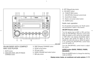 8. RPT (Repeat) play button
                                                                               9. CD EJECT button
                                                                               10. TUNE/FF⋅REW button
                                                                               11. ON⋅OFF/VOL (Volume) control knob
                                                                               12. Audio/Clock display
                                                                               13. Station and preset select button
                                                                               14. AUDIO button
                                                                               Audio main operation
                                                                               For all operation precautions, see “Audio opera-
                                                                               tion precautions” earlier in this section.
                                                                               ON⋅OFF/Volume control:
                                                                               Turn the ignition key to ACC or ON, and then
                                                                               push the ON⋅OFF/VOL (Volume) control knob
                                                                               while the system is off to call up the mode (radio
                                                                               or CD) which was playing immediately before
                                                                               the system was turned off. When no CD is
                                                                               loaded, the radio will come on. While the system
                                                                               is on, pushing the ON⋅OFF/VOL control knob
                                                                               turns the system off.
                                                                    SAA1298
                                                                               Turn the ON⋅OFF/VOL control knob to adjust
FM-AM RADIO WITH COMPACT        3.   DISP (Display) CHANGE button              the volume.
DISC (CD) PLAYER                4.   SCAN tuning button
                                                                               AUDIO button (BASS, TREBLE, FADER,
                                5.   CD play button
1. MUTE button                                                                 BALANCE):
                                6.   RADIO (FM/AM) band select button
2. SEEK/APS REW, APS FF/TRACK                                                  Press the AUDIO button to change the selecting
   CHANGE button                7.   MIX play button
                                                                               mode as follows.
                                                             Display screen, heater, air conditioner and audio systems    4-19



                                                                   ੬ 07.7.25/Z33-D/V5.0 ੭
 