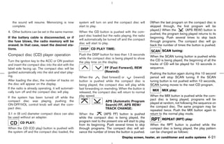 the sound will resume. Memorizing is now            system will turn on and the compact disc will        (When the last program on the compact disc is
   complete.                                           start to play.                                       skipped through, the first program will be
                                                                                                            played.) When the       (APS REW) button is
4. Other buttons can be set in the same manner.        When the CD button is pushed with the com-
                                                                                                            pushed, the program being played returns to its
                                                       pact disc loaded but the radio playing, the radio
If the battery cable is disconnected, or if                                                                 beginning. Push several times to skip back
                                                       will automatically be turned off and the compact
the fuse blows, the radio memory will be                                                                    through programs. The compact disc will go
                                                       disc will start to play.
erased. In that case, reset the desired sta-                                                                back the number of times the button is pushed.
tions.                                                  DISP CD PLAY TIME:
                                                                                                                    SCAN tuning:
Compact disc (CD) player operation                     Push the DISP button for less than 1.5 seconds
                                                                                                            When the SCAN tuning button is pushed while
                                                       while the compact disc is being played to show
Turn the ignition key to the ACC or ON position                                                             the CD is being played, the beginning of all the
                                                       the play time on the display.
and insert the compact disc into the slot with the                                                          tracks of CD will be played for 10 seconds in
label side facing up. The compact disc will be                            FF (Fast Forward), REW            sequence.
guided automatically into the slot and start play-                        (Rewind):
                                                                                                            Pushing the button again during this 10 second
ing.                                                   When the         (fast forward) or      (rewind)     period will stop SCAN tuning. If the SCAN
After loading the disc, the number of tracks on        button is pushed while the compact disc is           tuning button is not pushed within 10 seconds,
the disc will appear on the display.                   being played, the compact disc will play while       SCAN tuning moves to the next CD program.
If the radio is already operating, it will automati-   fast forwarding or rewinding. When the button is
                                                                                                             MIX MIX play:
cally turn off and the compact disc will play.         released, the compact disc will return to normal
                                                       play speed.                                          When the MIX button is pushed while the com-
If the system has been turned off while the
                                                                                                            pact disc is being played, programs will be
compact disc was playing, pushing the                                      APS (Automatic Program
                                                                                                            played at random, not following the sequence on
ON⋅OFF/VOL control knob will start the com-                                Search) FF, APS REW/
                                                                                                            the compact disc. The same program may be
pact disc.                                                                 TRACK CHANGE:
                                                                                                            repeated twice. Push the MIX button again to
3.1 in (8 cm) diameter compact discs can also          When the          (APS FF) button is pushed          return to the normal play mode.
be used without an adapter.                            while the compact disc is being played, the
                                                                                                                    REPEAT (RPT) play:
                                                       program next to the present one will start to play
         CD PLAY:
                                                       from its beginning. Push several times to skip       When the RPT button is pushed while the
When the CD (CD play) button is pushed with            through programs. The compact disc will ad-          compact disc is being played, the play pattern
the system off and the compact disc loaded, the        vance the number of times the button is pushed.      can be changed as follows:
                                                                                       Display screen, heater, air conditioner and audio systems      4-21



                                                                                              ੬ 07.7.25/Z33-D/V5.0 ੭
 